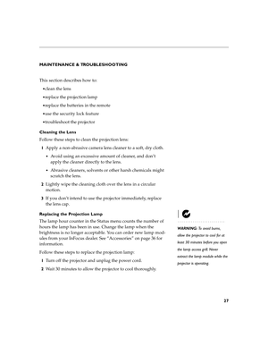 Page 2927
MAINTENANCE & TROUBLESHOOTING
This section describes how to:
clean the lens
replace the projection lamp 
replace the batteries in the remote
use the security lock feature
troubleshoot the projector
Cleaning the Lens
Follow these steps to clean the projection lens:
1Apply a non-abrasive camera lens cleaner to a soft, dry cloth.
Avoid using an excessive amount of cleaner, and don’t 
apply the cleaner directly to the lens.
Abrasive cleaners, solvents or other harsh chemicals might 
scratch the...