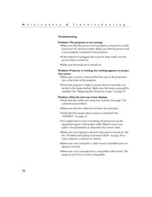 Page 3432
Maintenance & Troubleshooting
Troubleshooting
Problem: The projector is not running
Make sure that the power cord is properly connected to a fully 
functional AC electrical outlet. Make sure that the power cord 
is also properly connected to the projector.
If the projector is plugged into a power strip, make sure the 
power strip is turned on.
Make sure the projector is turned on.
Problem: Projector is running, but nothing appears on projec-
tion screen
Make sure you have removed the lens cap on...