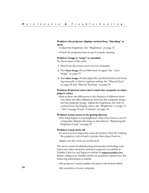 Page 3634
Maintenance & Troubleshooting
Problem: the projector displays vertical lines, “bleeding” or 
spots
Adjust the brightness. See “Brightness” on page 17.
Check the projection lens to see if it needs cleaning.
Problem: Image is “noisy” or streaked
Try these steps in this order.
1Deactivate the screen saver on your computer.
2Tu r n  
Auto Image off and then back on again. See “Auto 
Image” on page 19. 
3Tu r n  
Auto Image off and adjust the synchronization and track-
ing manually to find an optimal...