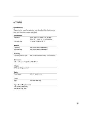 Page 3735
APPENDIX
Specifications
The projector must be operated and stored within the tempera-
ture and humidity ranges specified. 
Te m p e r a t u r e
Operating
50 to 104
° F (10 to 40° C) at sea level
50 to 95
° F (10 to 35° C) at 10,000 feet
Non-operating
-4 to 158
° F (-20 to 70° C)
Altitude
Operating 0 to 10,000 feet (3,048 meters) 
Non-operating 0 to 20,000 feet (6,096 meters)
Humidity
Operating and non-oper. 10% to 95% relative humidity, non-condensing
Dimensions
6.25 x 8.25 x 2 inches (15.9 x 21.0 x...