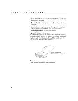 Page 5iv
Safety Instructions

Caution: Don’t set liquids on the projector. Spilled liquids may 
damage your projector.
Caution: Don’t place the projector on a hot surface or in direct 
sunlight.
Caution: Do not drop the projector. Transport the projector in a 
vendor-approved case; refer to your Toshiba dealer or 
projectors.toshiba.com for more information.
Important Operating Considerations
Do not place the projector on a tablecloth or other soft covering 
that may block the vents. In the unlikely event...