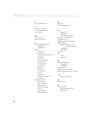 Page 4846
Index
E
elevator button/foot 12
F
focusing the image 11
forward/back buttons 15
fuzzy lines 20
H
HDTV 1, 8, 18
height adjustment 12
I
IBM-compatible computers
compatibility 1
connecting 7
image
adjusting 9, 11
centering 20
colors don’t match computer’s 34
focusing 11
fuzzy lines 20
has lines or spots 34
not centered 33
not displayed 32
out of focus 33
quality 33–34
resolution 1
reversed 23, 33
size 5, 44
streaked 34
too wide or too narrow 33
zooming 11
Image menu options
Auto Image 19
Horiz. Position...