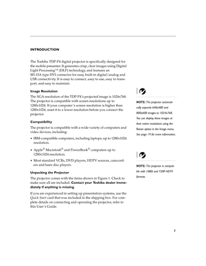 Page 61
INTRODUCTION
The Toshiba TDP-P4 digital projector is specifically designed for 
the mobile presenter. It generates crisp, clear images using Digital 
Light Processing™ (DLP) technology, and features an 
M1-DA type DVI connector for easy, built-in digital/analog and 
USB connectivity. It is easy to connect, easy to use, easy to trans-
port, and easy to maintain. 
Image Resolution
NOTE: The projector automati-
cally expands 640x480 and 
800x600 images to 1024x768. 
You can display these images at 
their...