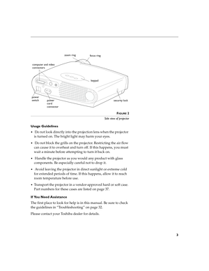 Page 83
FIGURE 2
Side view of projector
Usage Guidelines
 Do not look directly into the projection lens when the projector 
is turned on. The bright light may harm your eyes.
 Do not block the grills on the projector. Restricting the air flow 
can cause it to overheat and turn off. If this happens, you must 
wait a minute before attempting to turn it back on.
 Handle the projector as you would any product with glass 
components. Be especially careful not to drop it.
 Avoid leaving the projector in direct...