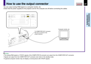 Page 2727
Installation and
connections
CONTENTSHow to use the output connector
You can output analog RGB signal to a computer monitor, etc.
Check that the power supplies for the projector and for the computer are off before connecting the cables.
Notes
• The analog RGB signals or Y/PB/PR signals of the COMPUTER IN connector are output from the COMPUTER OUT connector.
• Signals are output from the COMPUTER OUT connector even when in the standby mode.
• A general computer monitor may not display a normal picture...