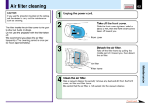 Page 6262
Maintenance
CONTENTSAir filter cleaning
CAUTION
If you use the projector mounted on the ceiling,
ask the dealer to carry out the maintenance
such as cleaning.
The filter inside the air filter cover is the part
to shut out dusts or dregs.
Do not use the projector with the filter taken
off.
We recommend you clean the air filter
frequently. (The cleaning period is once per
50 hours approximately).2 1
Unplug the power cord.
Take off the front cover.
Slide the front cover rightward side for
about 3 mm,...