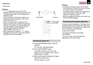 Page 22CONTENTS22Operations
Notes
•“
” is displayed on the screen if the
projector does not receive any signal from the
connected equipment. Put the equipment in
playback mode.
•Due to the lamp characteristic, flickers may
occasionally occur in a picture. This is not
malfunction of the unit.
•When an RGB source is selected and no
signal is sent from the computer for about 30
minutes, the projector turns to standby mode
for power saving. It automatically turns on
when the signal resumes. Pressing
ON/STANDBY also...