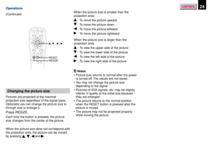 Page 24CONTENTS24Operations
(Continued)
Changing the picture size
Pictures are projected at the maximal
projection size regardless of the signal types.
Optionally you can change the picture size to
through size or enlarge it.
Press RESIZE.
Each time the button is pressed, the picture
size changes from the center of the picture.
When the picture size does not correspond with
the projection area, the picture can be moved
by pressing 
, ,  and .When the picture size is smaller than the
projection area:
 : To move...