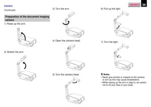 Page 36CONTENTS36Camera
(Continued)
Preparation of the document imaging
camera
1) Raise up the arm.
2) Stretch the arm.3) Turn the arm.
4) Open the camera head.
5) Turn the camera head.6) Pull up the light.
7) Turn the light.
Notes
¥ Never give shocks or impacts to the camera
or arm as this may cause breakdowns.
¥ While raising up the arm in step 2), be careful
not to hit your face or your body. 