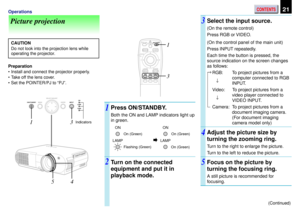 Page 21CONTENTS21Operations
Picture projection
CAUTION
Do not look into the projection lens while
operating the projector.
Preparation
¥ Install and connect the projector properly.
¥ Take off the lens cover.
¥ Set the POINTER/PJ to ÒPJÓ.
Press ON/STANDBY.
Both the ON and LAMP indicators light up
in green.
Turn on the connected
equipment and put it in
playback mode.
1
23
(Continued)
Select the input source.
(On the remote control)
Press RGB or VIDEO.
(On the control panel of the main unit)
Press INPUT...