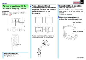 Page 37CONTENTS37Camera
Picture projection with the
document imaging camera
Preparation
Display the image as explained in ÒPicture
ProjectionÓ . 
21
Press ARM LIGHT.
The light turns on.
Place a document (text,
illustration) onto or around the
projector, and turn the camera
head to direction of the
document.Press CAMERA to select the
camera input mode.
Pressing CAMERA on the camera control
panel or INPUT on the main unit can also
select it.
ÒCameraÓ is displayed.
Move the camera head to
adjust the size of the...