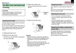 Page 41CONTENTS41Maintenance
Air filter, lens and main unit
cleaning
CAUTION
If you use the projector mounted on the
ceiling, ask the dealer to carry out the
maintenance such as cleaning.
Cleaning the air filter
The filter under the air filter cover is the device
to shut out dusts or dregs.
Do not use the projector with the filter taken off.
Give a frequent clean especially to the air filter.
(The cleaning period is once per about 50
hours).
1) Unplug the power cord.
2) Take off the air filter cover.
The filter...