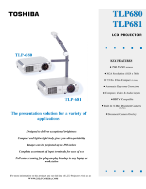 Page 1The presentation solution for a variety ofapplications
Designed to deliver exceptional brightness
Compact and lightweight body gives you ultra-portability Images can be projected up to 250 inches
Complete assortment of input terminals for ease of use
Full auto scanning for plug-an-play hookup to any laptop or workstation
For more information on this product and our full line of LCD Projectors \
visit us at:
WWW.CSD.TOSHIBA.COM
TLP680
TLP681
LCD PROJECTOR
KEYFEATURES
1500 ANSI  Lumens
XGA Resolution (1024...