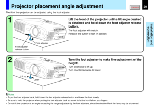 Page 2020
Installation and
connection
2 1
Projector placement angle adjustment
The tilt of the projector can be adjusted using the foot adjuster.
Lift the front of the projector until a tilt angle desired
is obtained and hold down the foot adjuster release
button.The foot adjuster will stretch.
Release the button to lock in position.Turn the foot adjuster to make fine adjustment of the
height.Turn clockwise to lift up.
Turn counterclockwise to lower.
Foot adjuster
release buttonFoot adjuster
Lift up
Lower
• To...