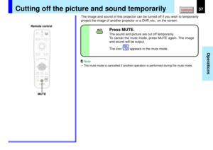 Page 3737
Operations
MUTE
MENUON/STANDBY INPUT
L-CLICK R-CLICK
ENTERKEYSTONE
AUTO
SET
EXIT
PIPFREEZEMUTE CALL
RESIZE
VOLUME/ADJUSTLASER
MUTE
Cutting off the picture and sound temporarily
The image and sound of this projector can be turned off if you wish to temporarily
project the image of another projector or a OHP, etc., on the screen.
Press MUTE.The sound and picture are cut off temporarily.
To cancel the mute mode, press MUTE again. The image
and sound will be output.
The icon         appears in the mute...