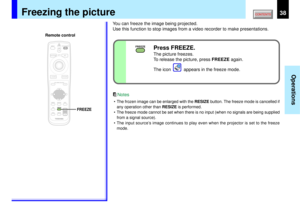 Page 3838
Operations
FREEZE
MENUON/STANDBY INPUT
L-CLICK R-CLICK
ENTERKEYSTONE
AUTO
SET
EXIT
PIPFREEZEMUTE CALL
RESIZE
VOLUME/ADJUSTLASER
FREEZE
Freezing the picture
You can freeze the image being projected.
Use this function to stop images from a video recorder to make presentations.• The frozen image can be enlarged with the RESIZE button. The freeze mode is cancelled if
any operation other than RESIZE is performed.
• The freeze mode cannot be set when there is no input (when no signals are being supplied...