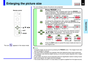 Page 3939
Operations
MENUON/STANDBY INPUT
L-CLICK R-CLICK
ENTERKEYSTONE
AUTO
SET
PIPFREEZEMUTE CALL
RESIZE
VOLUME/ADJUSTLASER
EXIT
EXIT
RESIZE
RESIZE
EXITRESIZE
RESIZE
/
/
/
Enlarging the picture size
You can enlarge (resize) the picture size projected.
Press the EXIT button to cancel the resize mode and return to
the original size.
The icon          appears in the resize mode.
Remote control
• Enlarged images can be frozen by pressing the FREEZE button. The images frozen also
can be enlarged or reduced.
•
The...