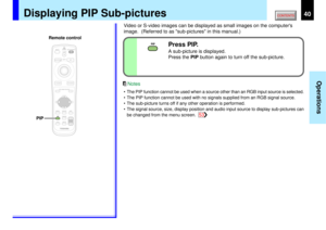 Page 4040
Operations
PIP
PIP
PIP
MENUON/STANDBY INPUT
L-CLICK R-CLICK
ENTERKEYSTONE
AUTO
SET
EXITFREEZEMUTE CALL
RESIZE
VOLUME/ADJUSTLASER
Displaying PIP Sub-pictures
Video or S-video images can be displayed as small images on the computers
image.  (Referred to as sub-pictures in this manual.)
Press PIP.A sub-picture is displayed.
Press the PIP button again to turn off the sub-picture.
• The PIP function cannot be used when a source other than an RGB input source is selected.
• The PIP function cannot be used...