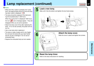 Page 6767
Maintenance
567
32
1
Lamp replacement (continued)
• When the CALL button is pressed, the Lamp
time (the approximate amount of time the lamp
has been used) is displayed.
• The lamp should be replaced if the total work-
ing time exceeds about 1,000 hours.
When the Lamp time is displayed 1000 hours,
the icon          and a message appear.  They will
disappear when you do some operation.
• Attach the lamp cover firmly after replacing the
lamp.  If it is not set correctly, the power will not
turn on.
• Use...