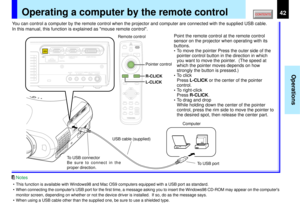 Page 4242
Operations
MENUON/STANDBY INPUT
ENTERKEYSTONE
AUTO
SET
EXIT
PIPFREEZEMUTE CALL
RESIZE
VOLUME/ADJUSTLASER
MENUON/STANDBY INPUT
L-CLICK R-CLICK
ENTERKEYSTONE
AUTO
SET
EXIT
PIPFREEZEMUTE CALL
RESIZE
VOLUME/ADJUSTLASER
USB
COMPUTER IN 1
COMPUTER IN 2
S-VIDEO VIDEO
VIDEO IN
R - AUDIO - L
AUDIO
IN(
Y/PB/PR )
MONITOR
OUTCONTROL
Operating a computer by the remote control
You can control a computer by the remote control when the projector and computer are connected with the supplied USB cable.
In this manual,...