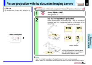 Page 5656
Document
imaging camera
2 11
123
123
123
123
ARM LIGHT
OVERLAY
CAMERAARM LIGHT
LOCKW.BALANCE
CAMERAGAIN
1
FOCUS
FOCUS
STORE
CAMERAARM LIGHTLOCKW.BALANCEGAIN
FOCU
S
123
123
STORE
CAMERAARM LIGHTLOCKW.BALANCEGAIN
FOCUS
28
You can also place the materials at the
back of the projector and move the arm
and the camera head for them.Setting direction Images on the screen
Camera control panel
Press ARM LIGHT.The light turns on.Set a document to be projected.Place the document (illustrations, etc.) onto or...