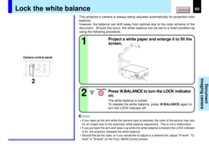 Page 6060
Document
imaging camera
STORE
CAMERAARM LIGHTLOCKW.BALANCEGAIN
FOC
US
OVERLAY
CAMERAARM LIGHT
LOCKW.BALANCE
CAMERAGAIN
2
12
LOCK
W.BALANCE
This projectors camera is always being adjusted automatically for projected color
balance;
however, the balance can shift away from optimal due to the color scheme of the
document.  Should this occur, the white balance can be set to a fixed condition by
using the following procedure.
Project a white paper and enlarge it to fill the
screen.
Press W.BALANCE to turn...