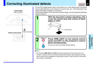 Page 6161
Document
imaging camera
KEYSTONE
AUTOSET
EXIT
ON / STANDBYVOL / ADJ
ENTER
MENU
INPUT
FAN
TEMP
LAMP
ON
FOCUS
12
ARM LIGHT
EXIT
2
OVERLAY
CAMERAARM LIGHT
LOCKW.BALANCE
CAMERAGAIN
For the CCD image sensor used in the camera unit, in rare cases some of the pixels
may be disturbed due to the influence of cosmic rays, etc.  This disturbance may
cause white spots to appear on the picture.
If white spots appear on the document camera image, use the procedure described
below to correct it.
With the document...