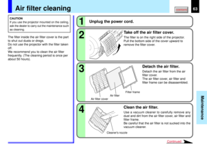 Page 6363
Maintenance
1234
Continued
Air filter cleaning
CAUTION
If you use the projector mounted on the ceiling,
ask the dealer to carry out the maintenance such
as cleaning.The filter inside the air filter cover is the part
to shut out dusts or dregs.
Do not use the projector with the filter taken
off.
We recommend you to clean the air filter
frequently. (The cleaning period is once per
about 50 hours).
Unplug the power cord.
Clean the air filter.
Use a vacuum cleaner to carefully remove any
dust and dirt...