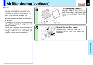 Page 6464
Maintenance
65
2 1
Air filter cleaning (continued)
• When the air filter is dusty, the ventilation is
impaired. This causes the temperature inside
the projector to rise, and may damage the unit.
• Attach the air filter cover firmly after the
cleaning.   If it is not set correctly, the dusts will
enter and they will be projected and overlapped
on the picture.
• If you wash the air filter with water, be sure to let
it dry fully before reinstalling it.  Using it damp will
result in malfunction.
• If the...