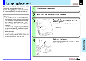 Page 6666
Maintenance
1324
2 1
2
1
Continued
Lamp replacement
CAUTION
• If you use the projector mounted on the ceiling,
ask the dealer to carry out the maintenance
such as cleaning or replacement of the lamp.
• When replacing, always use lamp TLPL78
(sold separately).  For detail, refer to the lamp
instruction.
• If you have been using the projector, the lamp
will be very hot, and may cause burn injuries.
Wait for the lamp to cool (for longer than 1 hour)
before replacing it.
• If the lamp should break, please...