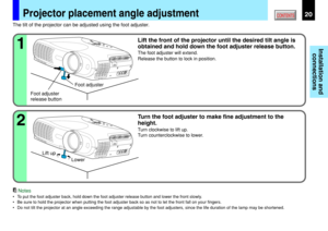 Page 20Installation and
connections
CONTENTS20Projector placement angle adjustment
Foot adjuster
release buttonFoot adjuster The tilt of the projector can be adjusted using the foot adjuster.
Lift the front of the projector until the desired tilt angle is
obtained and hold down the foot adjuster release button.
The foot adjuster will extend.
Release the button to lock in position.
1
Turn the foot adjuster to make fine adjustment to the
height.
Turn clockwise to lift up.
Turn counterclockwise to lower.
2
Notes...