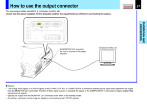 Page 27Installation and
connections
CONTENTS27How to use the output connector
USBCOMPUTER IN 1COMPUTER IN 2
S-VIDEO VIDEOVIDEO INR - AUDIO - LAUDIO
IN
(
Y/PB/PR )MONITOR
OUTCONTROL
To MONITOR OUT connector
Be sure to connect in the proper 
direction.Computer monitor, etc.
You can output video signals to a computer monitor, etc.
Check that the power supplies for the projector and for the equipments are off before connecting the cables.
Notes
•The analog RGB signals or Y/PB/PR signals of the COMPUTER IN 1 or...