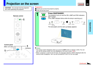 Page 2828
Operations
CONTENTS
Preparation
1Install and connect the projector properly.
2Take off the lens cover.
Press ON/STANDBY.
The projector turns on and the ON, LAMP and FAN indicators
light in green.
(The LAMP indicator blinks while the lamp is warming up.)
The lamp lights and the start up display appears.
CAUTION – Do not look into the projection
lens while operating the projector.
Projection on the screen
ON / STANDBY
FANTEMPLAMPON
ON / STANDBY
FANTEMPLAMPON
(Green) (Green) (Green) (Green)...