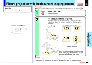 Page 5656CONTENTS
Document
imaging camera
Picture projection with the document imaging camera
OVERLAY
CAMERA
ARM LIGHTLOCKW.BALANCE
CAMERAGAIN1
CAUTION
Do not look into the arm light while it is lit.Preparation
1Project a picture on the screen as explained in the step “Projection on the screen”. 28
Press ARM LIGHT.
The light turns on.1
ARM LIGHT
Set a document to be projected.
Place the document (illustrations, etc.) onto or around the
projector, and turn the camera head to the direction of the
document.2...