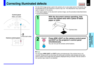 Page 6161CONTENTS
Document
imaging camera
With the document camera operating, fully
cover the camera lens with a piece of black
paper or cloth.
1
Correcting illuminated defects
Note
Do not press ARM LIGHT and EXIT buttons simultaneously if the camera lens is not
covered. Doing so will not only erase the white spot correction data already set but also
result in parts ot the image that are properly displayed being corrected. Also be careful if
the camera input mode is not selected.
ARM LIGHT
EXIT
KEYSTONE...