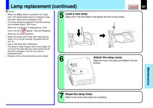 Page 6767
Maintenance
CONTENTS
Notes
•When the CALL button is pressed, the “Lamp
time” (the approximate amount of time the lamp
has been used) will be displayed. 
41
•The lamp should be replaced if the total working
time exceeds about 1,500 hours.
When the “Lamp time” is displayed as 1,500
hours, the icon 
 appear. They will disappear
when you do some operation.
•Attach the lamp cover firmly after replacing the
lamp. If it is not set correctly, the power will not
turn on.
•Use a new lamp when replacing it.
•The...