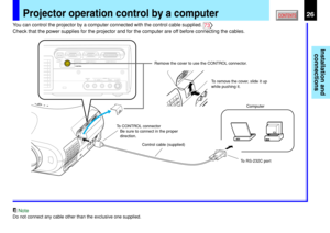 Page 26Installation and
connections
CONTENTS26Projector operation control by a computer
USBCOMPUTER IN 1COMPUTER IN 2
S-VIDEO VIDEOVIDEO INR - AUDIO - LAUDIO
IN
(
Y/PB/PR )MONITOR
OUTCONTROL
Computer Remove the cover to use the CONTROL connector.
To RS-232C port Control cable (supplied) To CONTROL connector
Be sure to connect in the proper 
direction.To remove the cover, slide it up 
while pushing it.
You can control the projector by a computer connected with the control cable supplied. 73
Check that the power...