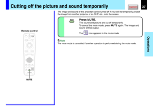 Page 3737
Operations
CONTENTSCutting off the picture and sound temporarily
The image and sound of this projector can be turned off if you wish to temporarily project
the image from another projector or an OHP, etc., onto the screen.
Note
The mute mode is cancelled if another operation is performed during the mute mode.
MENUON/STANDBY INPUT
L-CLICK R-CLICK
ENTER
KEYSTONEAUTO
SET
EXIT
PIP
FREEZE
MUTE CALLRESIZE
VOLUME/ADJUST
LASER
MUTE
MUTEPress MUTE.
The sound and picture are cut off temporarily.
To cancel the...