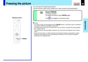 Page 3838
Operations
CONTENTSFreezing the picture
You can freeze the image being projected.
Use this function to stop moving images from a video recorder during presentations.
Notes
•The frozen image can be enlarged with the RESIZE buttons. The freeze mode is cancelled if
any operation other than RESIZE is performed.
•The freeze mode cannot be set when there is no input (when no signals are being supplied
from a signal source).
•The input source’s moving image continues to run even when the projector is set in...