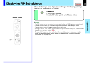 Page 4040
Operations
CONTENTS
Press PIP.
A sub-picture is displayed.
Press the PIP button again to turn off the sub-picture.
Video or S-video images can be displayed as small images within the computer’s image.
(Referred to as “sub-pictures” in this manual.)
Notes
•The PIP function cannot be used when a source other than an RGB input source is selected.
•The PIP function cannot be used without signals supplied from an RGB signal source.
•The sub-picture turns off if any other operation is performed.
•The signal...