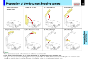 Page 5555CONTENTS
Document
imaging camera
Notes
• Never give shocks or impacts to the camera or arm as this may cause malfunction.
• While raising up or turning the arm, the arm moves describing an arc, be careful not to hit your face or your body.
• The figures above are procedures of putting materials on the projector. When the stability of materials is required or the light of the indicator is visible
through the materials, place the materials at the back of the projector and set the arm and camera head over...