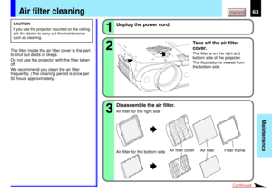 Page 6363
Maintenance
CONTENTSAir filter cleaning
CAUTION
If you use the projector mounted on the ceiling,
ask the dealer to carry out the maintenance
such as cleaning.
The filter inside the air filter cover is the part
to shut out dusts or dregs.
Do not use the projector with the filter taken
off.
We recommend you clean the air filter
frequently. (The cleaning period is once per
50 hours approximately).2 1
Unplug the power cord.
Take off the air filter
cover.
The filter is on the right and
bottom side of the...