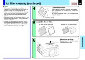 Page 6464
Maintenance
CONTENTSAir filter cleaning (continued)
Notes
•When the air filter is dusty, the ventilation is
impaired. This causes the temperature inside the
projector to rise, and may damage the unit.
•Attach the air filter cover firmly after the cleaning.
If it is not set correctly, the dusts will enter and
they will be projected and overlapped on the
picture.
•If you wash the air filter with water, be sure to let it
dry fully before reinstalling it.  Using it damp will
result in malfunction.
•If the...