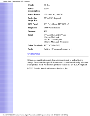 Page 3Weight5.8 lbs.
Power 
Consumption 200W
Power Source 100-240V AC, 50/60Hz
Projection 
Image Size 25 to 250 diagonal
LCD Panel 0.9 Polysillicon TFT LCD x 3
Brightness 1,000 ANSI lumens
Contrast 400:1
Input 1 Video: RCA and S-Video 
1 Stereo Mini Jack 
1 RGB: D-sub 15 pins 
1 Stereo Mini Jack (Common)
Other Terminals RS232C(Mini-DIN)
Audio Built-in 1W monaural speaker x 1
ACCESSORIES
All design, specifications and dimensions are tentative and subject to 
change. Please confirm specific features and exact...