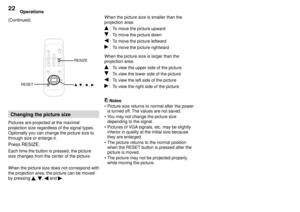 Page 22Operations22
(Continued)
Changing the picture size
Pictures are projected at the maximal
projection size regardless of the signal types.
Optionally you can change the picture size to
through size or enlarge it.
Press RESIZE.
Each time the button is pressed, the picture
size changes from the center of the picture.
When the picture size does not correspond with
the projection area, the picture can be moved
by pressing 
, ,  and .When the picture size is smaller than the
projection area:
 : To move the...