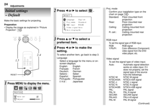 Page 24Adjustments24
Initial settings
Ð Default
Make the basic settings for projecting.
Preparation
¥ Display the image as explained in ÒPicture
ProjectionÓ. 
19
Proj. mode
Confirm your installation type on the
chart on page 
16.
Standard: Floor-mounted front
projection
Rear: Floor-mounted rear
projection
Ceiling: Ceiling-mounted front
projection
R. ceil.: Ceiling-mounted  rear
projection
RGB input
To set the signal type of RGB input.
RGB: RGB signal
Y/Pb/Pr: Color difference (Component)
video signal from the...