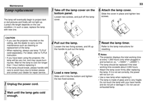 Page 3333Maintenance
Lamp replacement
The lamp will eventually begin to project dark
or dull pictures and finally will not light up.
(LampÕs life length depends on the use
condition.) In such a case, replace the lamp
with new one.1
2
1
2
2
1
3
2
1
Take off the lamp cover on the
bottom panel.
Loosen two screws, and pull off the lamp
cover.
Pull out the lamp.
Loosen the two fixing screws, and lift up
the handle to pull out the lamp.
Load a new lamp.
Slide until it hits the bottom and tighten
the two fixed...