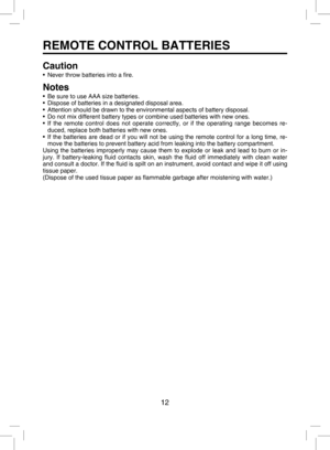 Page 11
12

REMOTE CONTROL BATTERIES
Caution
•  Never throw batteries into a ﬁre.
Notes
•  Be sure to use AAA size batteries.
•  Dispose of batteries in a designated disposal area.
•  Attention should be drawn to the environmental aspects of battery disposal.
•  Do not mix different battery types or combine used batteries with new ones.
•  If  the  remote  control  does  not  operate  correctly,  or  if  the  operating  range  becomes  re
-duced, replace both batteries with new ones.
•  If  the  batteries  are...