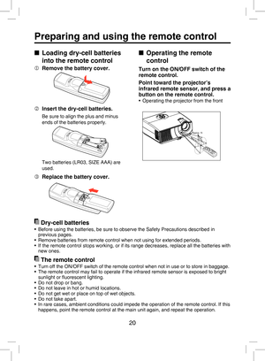 Page 19
20

Preparing and using the remote control
■  Operating the remote 
control
Turn on the ON/OFF switch of the 
remote control. 
Point toward the projector’s 
infrared remote sensor, and press a 
button on the remote control.
•  Operating the projector from the front
Approx. 15 Approx.
 5mAppro x.
 5m
■  Loading dry-cell batteries 
into the remote control
  Remove the battery cover.
  Insert the dry-cell batteries.
Be sure to align the plus and minus 
ends of the batteries properly.
Two batteries (LR03,...