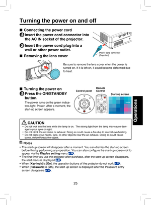 Page 24
25
Operations
Turning the power on and off
■  Connecting the power cord
1 Insert the power cord connector into 
the AC IN socket of the projector.
2 Insert the power cord plug into a 
wall or other power outlet.
■  Removing the lens cover
Be sure to remove the lens cover when the power is 
turned on. If it is left on, it could become deformed due 
to heat.
■ Turning the power on
1 Press the ON/STANDBY 
button.
The power turns on the green indica-
tors light: Power. After a moment, the 
start-up screen...